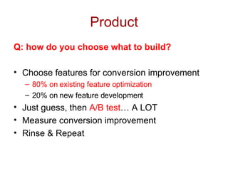 Product Q: how do you choose what to build? Choose features for conversion improvement 80% on existing feature optimization 20% on new feature development Just guess, then  A/B test … A LOT Measure conversion improvement Rinse & Repeat 