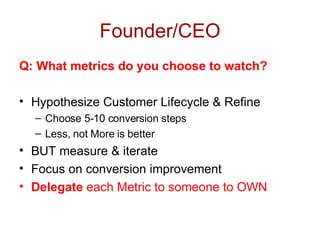 Founder/CEO Q: What metrics do you choose to watch? Hypothesize Customer Lifecycle & Refine Choose 5-10 conversion steps Less, not More is better BUT measure & iterate Focus on conversion improvement Delegate  each Metric to someone to OWN 