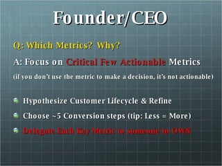 Founder/CEO Q: Which Metrics?  Why? A: Focus on  Critical Few Actionable  Metrics (if you don’t use the metric to make a decision, it’s not actionable) Hypothesize Customer Lifecycle & Refine Choose ~5 Conversion steps (tip: Less = More) Delegate Each Key Metric to someone to OWN 