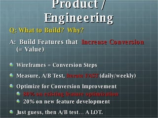 Product / Engineering Q: What to Build?  Why? A:  Build Features that  Increase Conversion  (= Value)  Wireframes = Conversion Steps Measure, A/B Test,  Iterate FAST  (daily/weekly) Optimize for Conversion Improvement 80% on existing feature optimization 20% on new feature development Just guess, then A/B test… A LOT. 