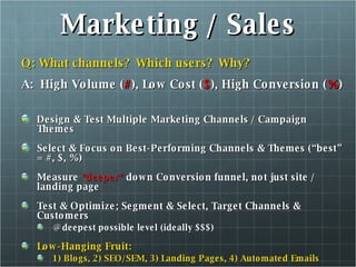 Marketing / Sales Q: What channels?  Which users?  Why? A:  High Volume ( # ), Low Cost ( $ ), High Conversion ( % ) Design & Test Multiple Marketing Channels / Campaign Themes Select & Focus on Best-Performing Channels & Themes (“best” = #, $, %) Measure  *deeper*  down Conversion funnel, not just site / landing page Test & Optimize; Segment & Select, Target Channels & Customers @ deepest possible level (ideally $$$) Low-Hanging Fruit:  1) Blogs, 2) SEO/SEM, 3) Landing Pages, 4) Automated Emails 