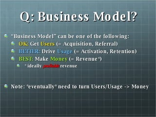 Q: Business Model? “ Business Model” can be one of the following: OK:  Get  Users  (= Acquisition, Referral) BETTER:  Drive  Usage  (= Activation, Retention) BEST:  Make  Money  (= Revenue*) * ideally  profitable  revenue Note: *eventually* need to turn Users/Usage -> Money 