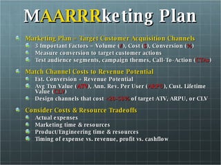 M AARRR keting Plan Marketing Plan = Target Customer Acquisition Channels 3 Important Factors = Volume ( # ), Cost ( $ ), Conversion ( % ) Measure conversion to target customer actions Test audience segments, campaign themes, Call-To-Action ( CTAs )  Match Channel Costs to Revenue Potential  Est. Conversion + Revenue Potential Avg Txn Value ( ATV ), Ann. Rev. Per User ( ARPU ), Cust. Lifetime Value ( CLV ) Design channels that cost  <20-50%  of target ATV, ARPU, or CLV Consider Costs & Resource Tradeoffs Actual expenses Marketing time & resources Product/Engineering time & resources Timing of expense vs. revenue, profit vs. cashflow 