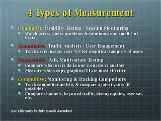4 Types of Measurement Qualitative : Usability Testing / Session Monitoring Watch users,  guess problems & solutions from small # of users Quantitative : Traffic Analysis / User Engagement Track users, usage, conv %'s for empirical sample # of users Comparative : A/B, Multivariate Testing Compare what users do in one scenario vs another Measure which copy/graphics/UI are most effective Competitive : Monitoring & Tracking Competitors Track competitor activity & compare against yours (if possible) Compare channels, keyword traffic, demographics, user sat, etc. (see slide notes for links to tools & vendors) 