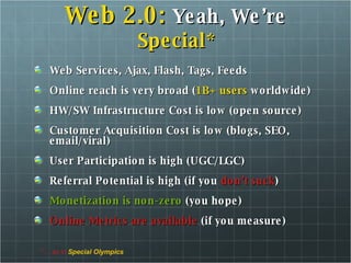Web 2.0:   Yeah, We’re  Special* Web Services, Ajax, Flash, Tags, Feeds Online reach is very broad ( 1B+ users  worldwide) HW/SW Infrastructure Cost is low (open source) Customer Acquisition Cost is low (blogs, SEO, email/viral) User Participation is high (UGC/LGC) Referral Potential is high (if you  don’t suck ) Monetization is non-zero  (you hope) Online Metrics are available  (if you measure) *… as in  Special Olympics 