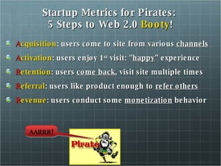 Startup Metrics for Pirates:  5 Steps to Web 2.0  Booty ! A cquisition : users come to site from various  channels A ctivation : users enjoy 1 st  visit: " happy ” experience R etention : users  come back , visit site multiple times R eferral : users like product enough to  refer others R evenue : users conduct some  monetization  behavior AARRR ! 