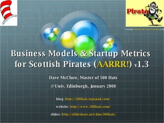 Business Models & Startup Metrics  for Scottish Pirates  ( AARRR! )  v 1.3 Dave McClure, Master of 500 Hats @ Univ. Edinburgh, January 2008 blog:  http://500hats.typepad.com/ website:  http://www.500hats.com/ slides:  http://slideshare.net/dmc500hats/ * reminder:  National Talk Like a Pirate Day  is Sept 19 th ! 