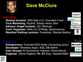 Dave McClure

2001-2009:
• Startup Investor: 500 Hats LLC, Founders Fund
• Tech Marketing: PayPal, Simply Hired, Mint
• Advisor, Angel Investor: 20+ Startups
• Conf. Organizer: Web 2.0, O’Reilly, Startonomics
• Stanford Visiting Lecturer: Facebook, Startup Metrics


80’s & 90’s:
• Entrepreneur: Founder/CEO Aslan Computing (acq.)
• Developer: Windows Apps / SQL DB Admin
• User Groups: E-Commerce, Internet, Client-Server
• Engineer: Johns Hopkins ‘88, BS Eng / Applied Math
 