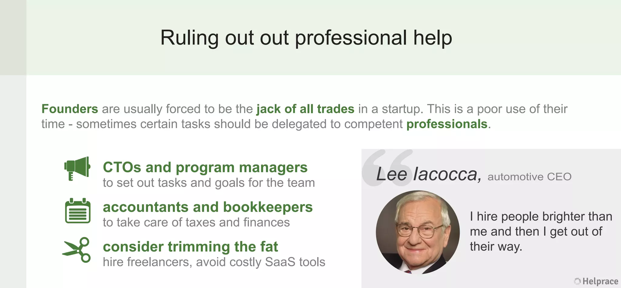 Ruling out out professional help
Founders are usually forced to be the jack of all trades in a startup. This is a poor use of their
time - sometimes certain tasks should be delegated to competent professionals.
Lee Iacocca, automotive CEO
I hire people brighter than
me and then I get out of
their way.
CTOs and program managers
to set out tasks and goals for the team
accountants and bookkeepers
to take care of taxes and ﬁnances
consider trimming the fat
hire freelancers, avoid costly SaaS tools
Helprace
Iacocca, automotive CEO
I hire people brighter than
me and then I get out of
their way.
Helprace
“LeeLee
 