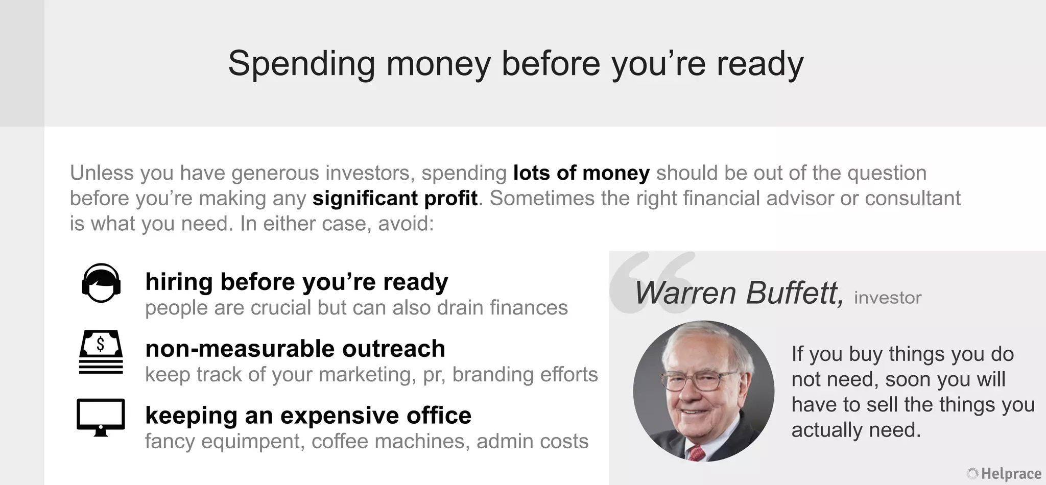 Spending money before you’re ready
Unless you have generous investors, spending lots of money should be out of the question
before you’re making any signiﬁcant proﬁt. Sometimes the right ﬁnancial advisor or consultant
is what you need. In either case, avoid:
Warren Buffett, investor
If you buy things you do
not need, soon you will
have to sell the things you
actually need.
hiring before you’re ready
people are crucial but can also drain ﬁnances
non-measurable outreach
keep track of your marketing, pr, branding efforts
keeping an expensive ofﬁce
fancy equimpent, coffee machines, admin costs
Helprace
ren Buffett, investor
If you buy things you do
not need, soon you will
have to sell the things you
actually need.
Helprace
“WarrWarr
 