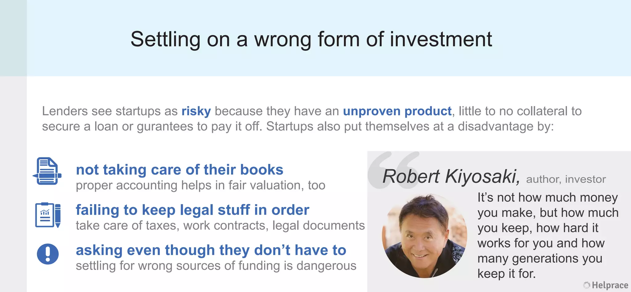 Settling on a wrong form of investment
Lenders see startups as risky because they have an unproven product, little to no collateral to
secure a loan or gurantees to pay it off. Startups also put themselves at a disadvantage by:
Robert Kiyosaki, author, investor
It’s not how much money
you make, but how much
you keep, how hard it
works for you and how
many generations you
keep it for.
not taking care of their books
proper accounting helps in fair valuation, too
failing to keep legal stuff in order
take care of taxes, work contracts, legal documents
asking even though they don’t have to
settling for wrong sources of funding is dangerous
Helprace
ert Kiyosaki, author, investor
It’s not how much money
you make, but how much
you keep, how hard it
works for you and how
many generations you
keep it for.
Helprace
“RobeRobe
 