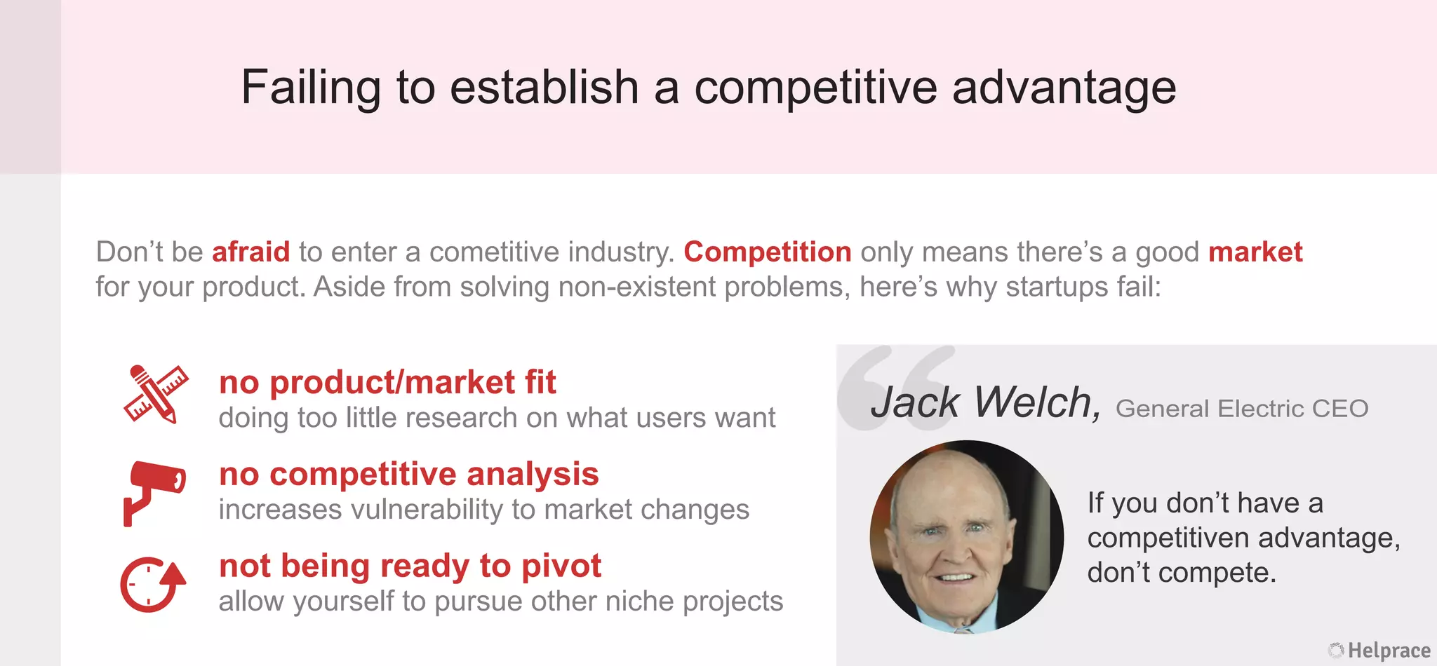 Failing to establish a competitive advantage
Don’t be afraid to enter a cometitive industry. Competition only means there’s a good market
for your product. Aside from solving non-existent problems, here’s why startups fail:
Jack Welch, General Electric CEO
If you don’t have a
competitiven advantage,
don’t compete.
no product/market ﬁt
doing too little research on what users want
no competitive analysis
increases vulnerability to market changes
not being ready to pivot
allow yourself to pursue other niche projects
Helprace
k Welch, General Electric CEO
If you don’t have a
competitiven advantage,
don’t compete.
Helprace
“JackJack
 
