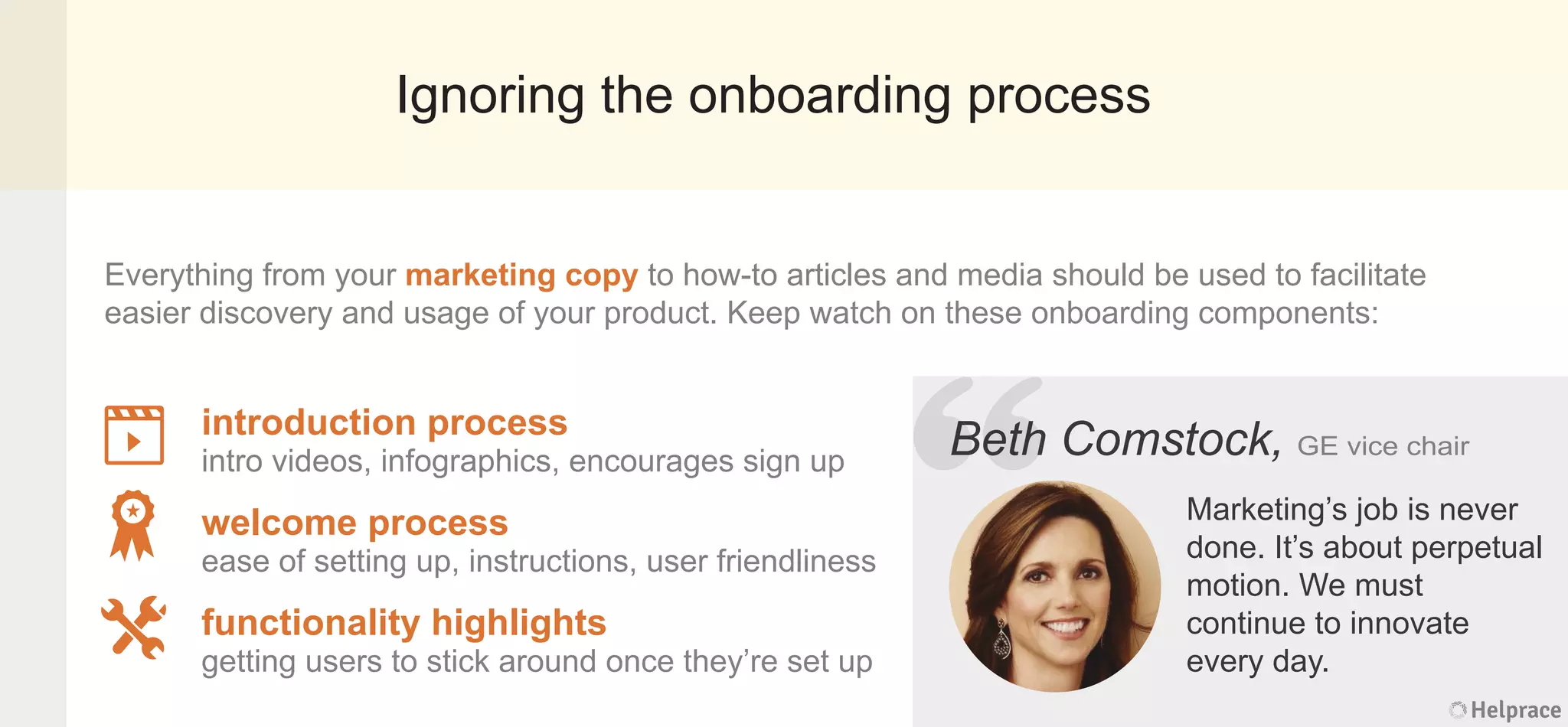 Ignoring the onboarding process
Everything from your marketing copy to how-to articles and media should be used to facilitate
easier discovery and usage of your product. Keep watch on these onboarding components:
Beth Comstock, GE vice chair
Marketing’s job is never
done. It’s about perpetual
motion. We must
continue to innovate
every day.
introduction process
intro videos, infographics, encourages sign up
welcome process
ease of setting up, instructions, user friendliness
functionality highlights
getting users to stick around once they’re set up
Helprace
h Comstock, GE vice chair
Marketing’s job is never
done. It’s about perpetual
motion. We must
continue to innovate
every day.
Helprace
“BethBeth
 