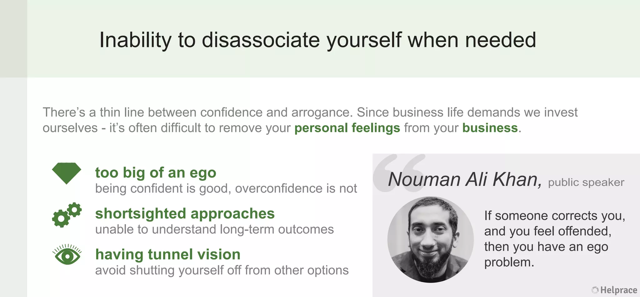 Inability to disassociate yourself when needed
There’s a thin line between conﬁdence and arrogance. Since business life demands we invest
ourselves - it’s often difﬁcult to remove your personal feelings from your business.
Nouman Ali Khan, public speaker
If someone corrects you,
and you feel offended,
then you have an ego
problem.
too big of an ego
being conﬁdent is good, overconﬁdence is not
shortsighted approaches
unable to understand long-term outcomes
having tunnel vision
avoid shutting yourself off from other options
Helprace
man Ali Khan, public speaker
If someone corrects you,
and you feel offended,
then you have an ego
problem.
Helprace
“NoumNoum
 