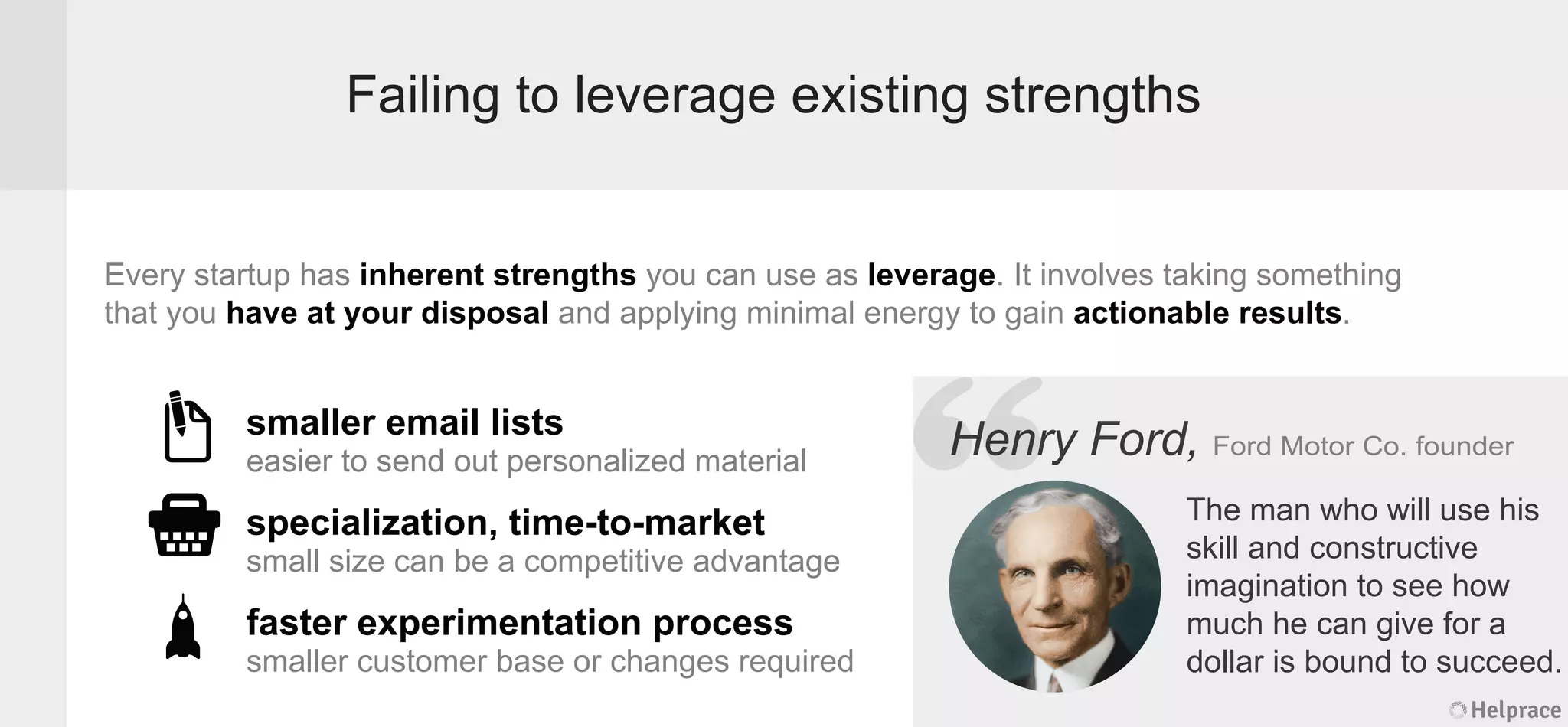 Failing to leverage existing strengths
Every startup has inherent strengths you can use as leverage. It involves taking something
that you have at your disposal and applying minimal energy to gain actionable results.
Henry Ford, Ford Motor Co. founder
The man who will use his
skill and constructive
imagination to see how
much he can give for a
dollar is bound to succeed.
smaller email lists
easier to send out personalized material
specialization, time-to-market
small size can be a competitive advantage
faster experimentation process
smaller customer base or changes required
Helprace
ry Ford, Ford Motor Co. founder
The man who will use his
skill and constructive
imagination to see how
much he can give for a
dollar is bound to succeed.
Helprace
“HenrHenr
 