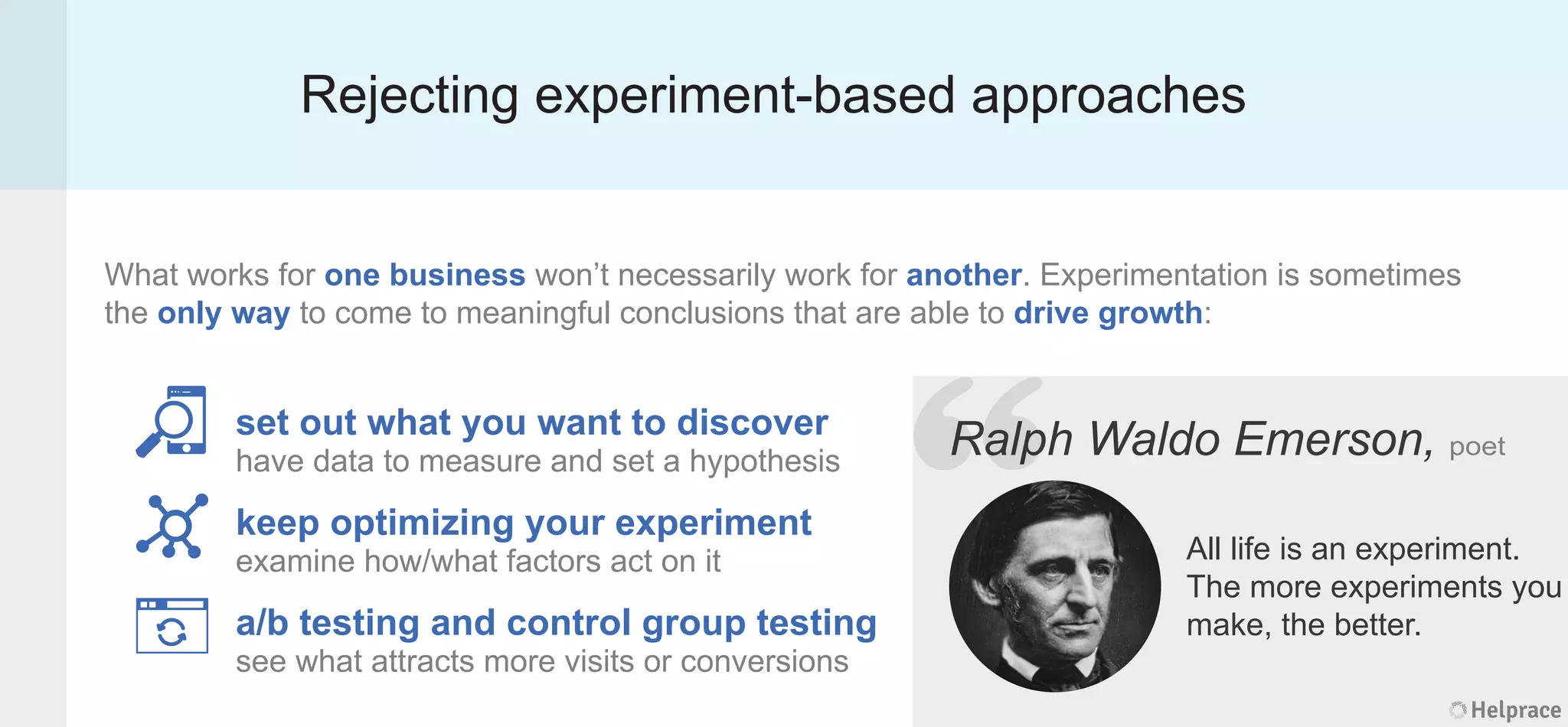 Rejecting experiment-based approaches
What works for one business won’t necessarily work for another. Experimentation is sometimes
the only way to come to meaningful conclusions that are able to drive growth:
Ralph Waldo Emerson, poet
All life is an experiment.
The more experiments you
make, the better.
set out what you want to discover
have data to measure and set a hypothesis
keep optimizing your experiment
examine how/what factors act on it
a/b testing and control group testing
see what attracts more visits or conversions
Helprace
ph Waldo Emerson, poet
All life is an experiment.
The more experiments you
make, the better.
Helprace
“RalpRalp
 