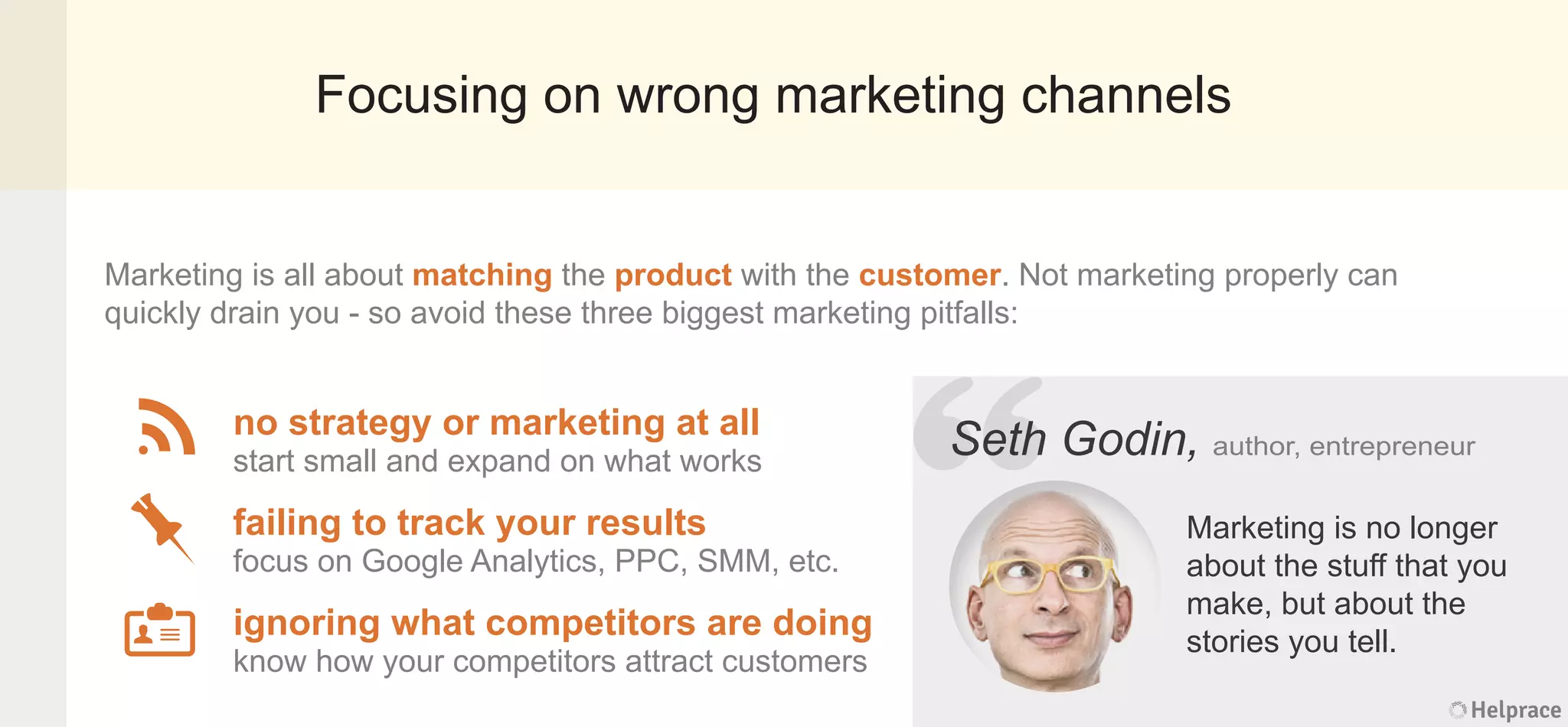 Focusing on wrong marketing channels
Marketing is all about matching the product with the customer. Not marketing properly can
quickly drain you - so avoid these three biggest marketing pitfalls:
Seth Godin, author, entrepreneur
Marketing is no longer
about the stuff that you
make, but about the
stories you tell.
no strategy or marketing at all
start small and expand on what works
failing to track your results
focus on Google Analytics, PPC, SMM, etc.
ignoring what competitors are doing
know how your competitors attract customers
Helprace
h Godin, author, entrepreneur
Marketing is no longer
about the stuff that you
make, but about the
stories you tell.
Helprace
“SethSeth
 
