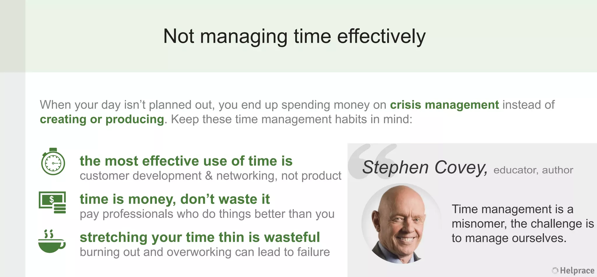 Not managing time effectively
When your day isn’t planned out, you end up spending money on crisis management instead of
creating or producing. Keep these time management habits in mind:
Stephen Covey, educator, author
Time management is a
misnomer, the challenge is
to manage ourselves.
the most effective use of time is
customer development & networking, not product
time is money, don’t waste it
pay professionals who do things better than you
stretching your time thin is wasteful
burning out and overworking can lead to failure
Helprace
phen Covey, educator, author
Time management is a
misnomer, the challenge is
to manage ourselves.
Helprace
“StepStep
 