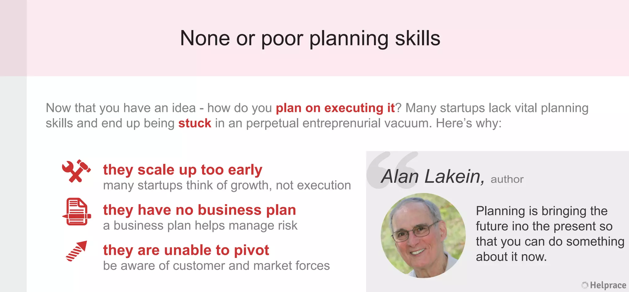 None or poor planning skills
Alan Lakein, author
Planning is bringing the
future ino the present so
that you can do something
about it now.
they scale up too early
many startups think of growth, not execution
they have no business plan
a business plan helps manage risk
they are unable to pivot
be aware of customer and market forces
Now that you have an idea - how do you plan on executing it? Many startups lack vital planning
skills and end up being stuck in an perpetual entreprenurial vacuum. Here’s why:
Helprace
n Lakein, author
Planning is bringing the
future ino the present so
that you can do something
about it now.
Helprace
“AlanAlan
 