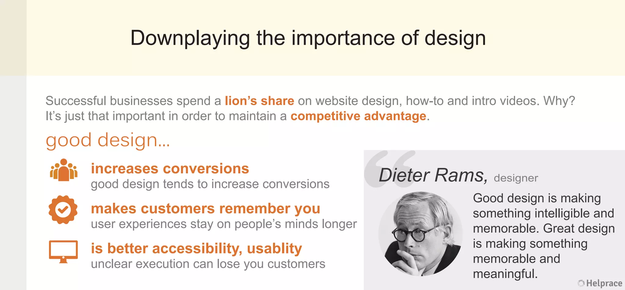Downplaying the importance of design
Dieter Rams, designer
Good design is making
something intelligible and
memorable. Great design
is making something
memorable and
meaningful.
increases conversions
good design tends to increase conversions
makes customers remember you
user experiences stay on people’s minds longer
is better accessibility, usablity
unclear execution can lose you customers
Successful businesses spend a lion’s share on website design, how-to and intro videos. Why?
It’s just that important in order to maintain a competitive advantage.
good design...
Helprace
er Rams, designer
Good design is making
something intelligible and
memorable. Great design
is making something
memorable and
meaningful.
Helprace
“DieteDiete
 