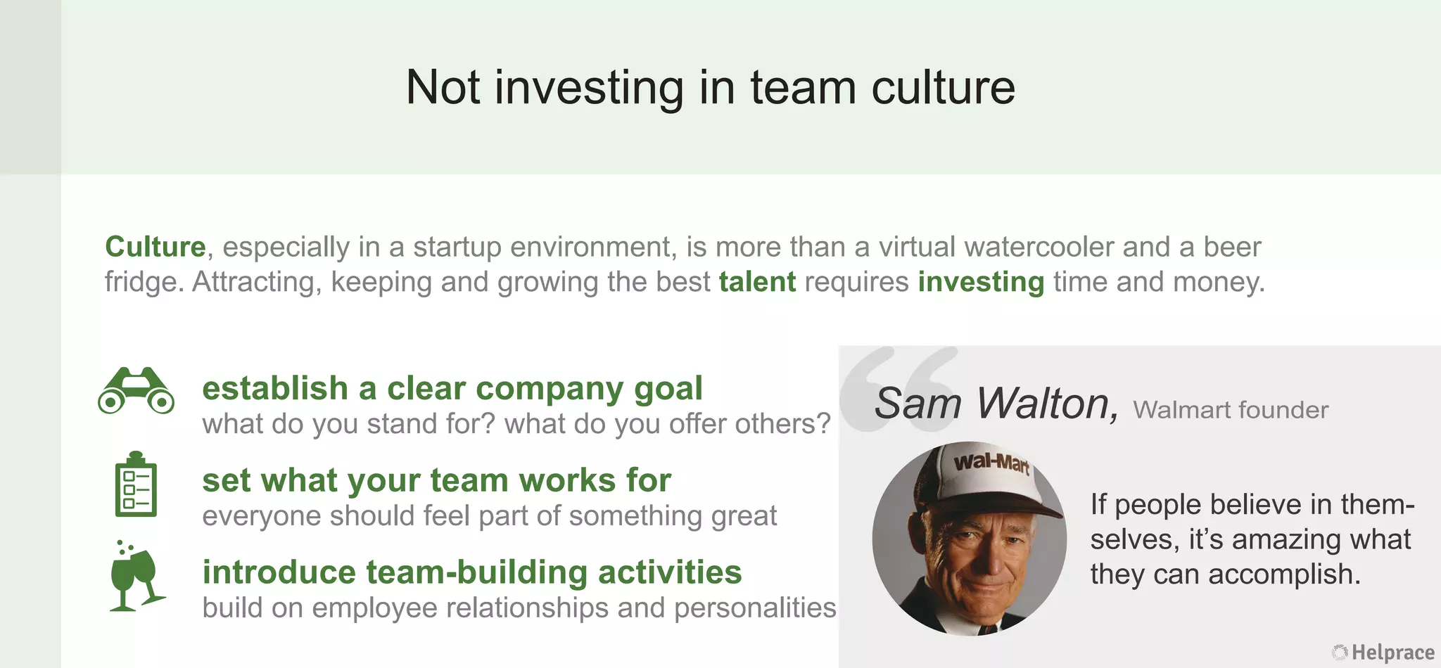 Not investing in team culture
Sam Walton, Walmart founder
If people believe in them-
selves, it’s amazing what
they can accomplish.
Culture, especially in a startup environment, is more than a virtual watercooler and a beer
fridge. Attracting, keeping and growing the best talent requires investing time and money.
establish a clear company goal
what do you stand for? what do you offer others?
set what your team works for
everyone should feel part of something great
introduce team-building activities
build on employee relationships and personalities
Helprace
m Walton, Walmart founder
If people believe in them-
selves, it’s amazing what
they can accomplish.
Helprace
“SamSam
 