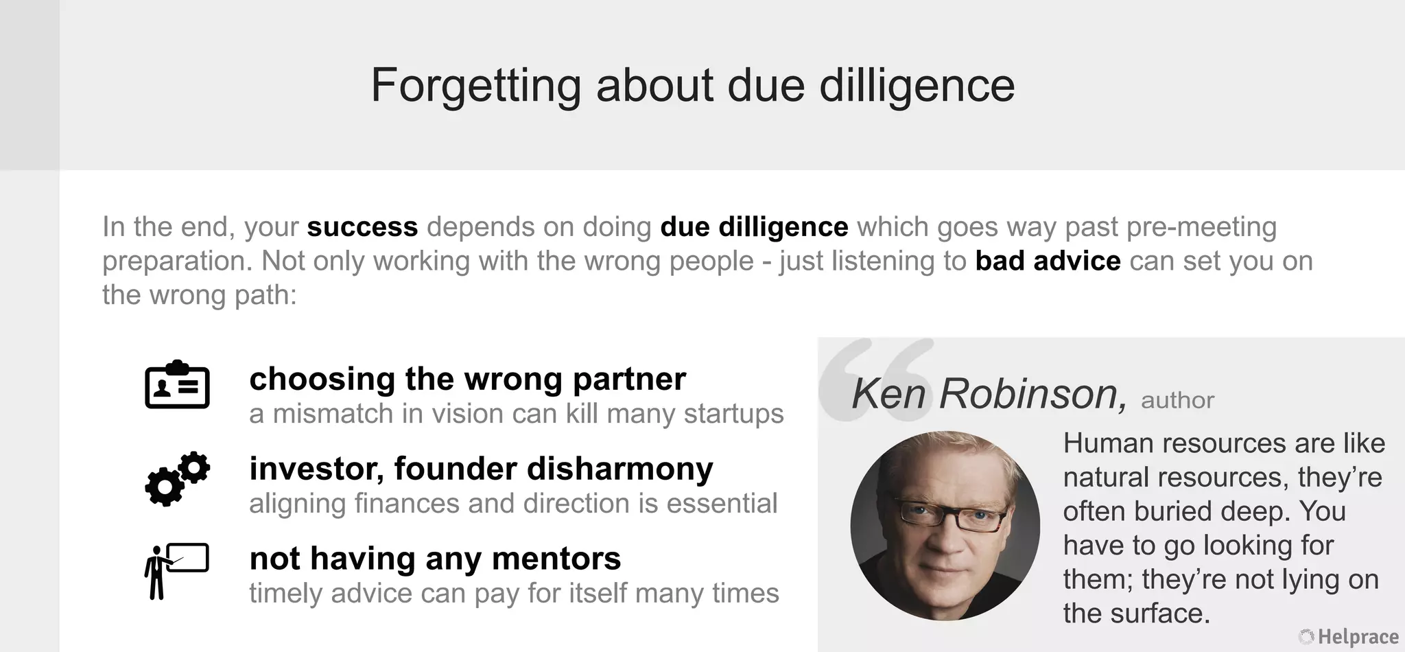 Forgetting about due dilligence
Ken Robinson, author
choosing the wrong partner
a mismatch in vision can kill many startups
investor, founder disharmony
aligning ﬁnances and direction is essential
not having any mentors
timely advice can pay for itself many times
In the end, your success depends on doing due dilligence which goes way past pre-meeting
preparation. Not only working with the wrong people - just listening to bad advice can set you on
the wrong path:
Human resources are like
natural resources, they’re
often buried deep. You
have to go looking for
them; they’re not lying on
the surface.
Helprace
Robinson, author
Human resources are like
natural resources, they’re
often buried deep. You
have to go looking for
them; they’re not lying on
the surface.
Helprace
“KenKen
 