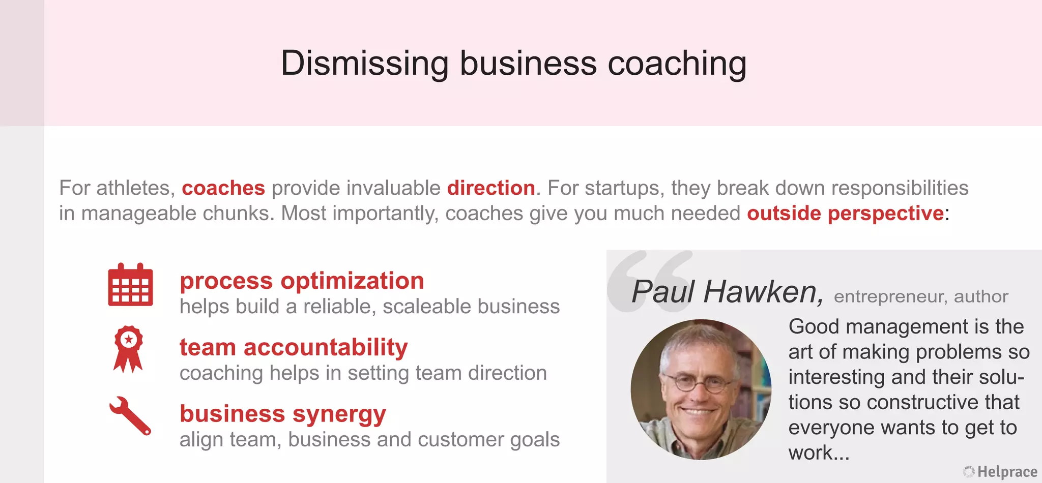 Dismissing business coaching
For athletes, coaches provide invaluable direction. For startups, they break down responsibilities
in manageable chunks. Most importantly, coaches give you much needed outside perspective:
Paul Hawken, entrepreneur, author
process optimization
helps build a reliable, scaleable business
team accountability
coaching helps in setting team direction
business synergy
align team, business and customer goals
Good management is the
art of making problems so
interesting and their solu-
tions so constructive that
everyone wants to get to
work...
Helprace
l Hawken, entrepreneur, author
Good management is the
art of making problems so
interesting and their solu-
tions so constructive that
everyone wants to get to
work...
Helprace
“PaulPaul
 