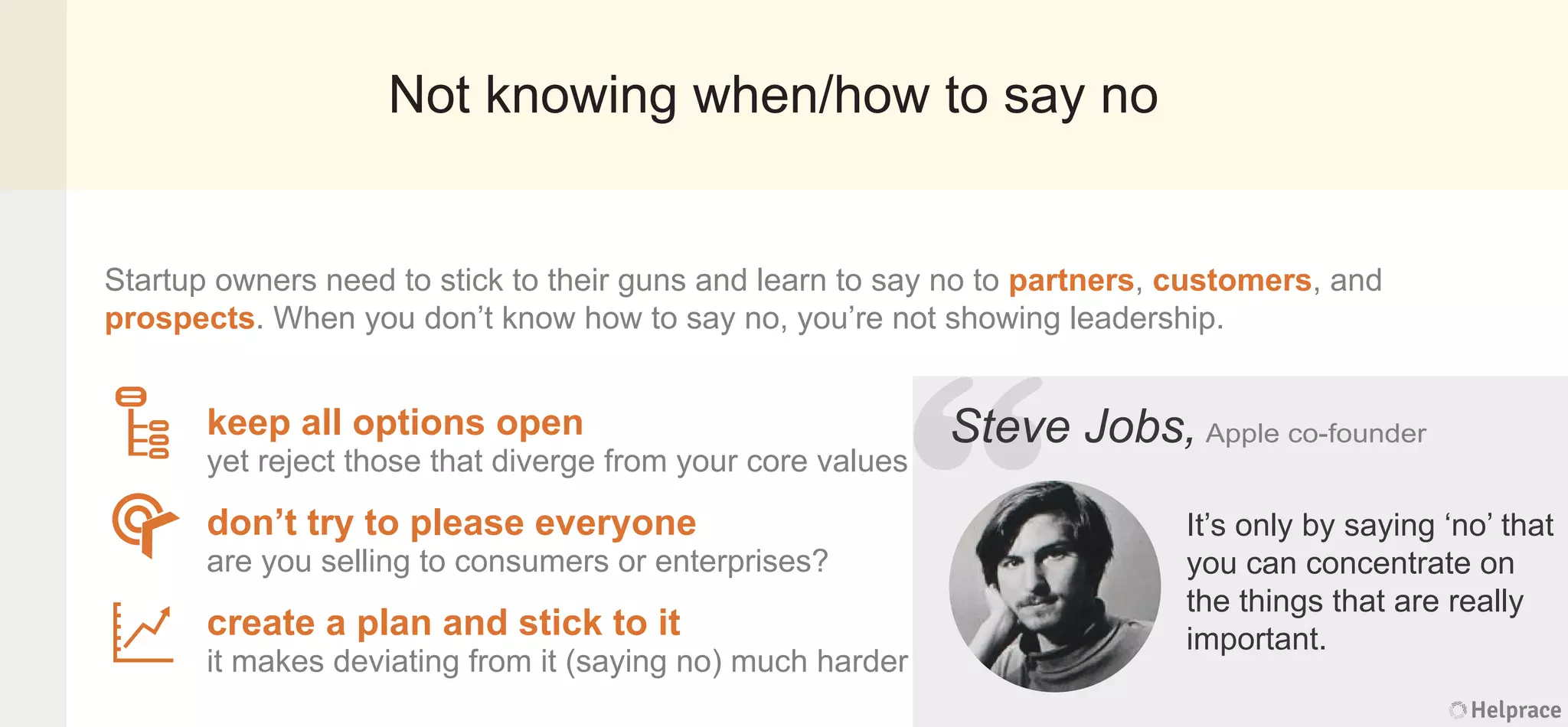 Not knowing when/how to say no
Startup owners need to stick to their guns and learn to say no to partners, customers, and
prospects. When you don’t know how to say no, you’re not showing leadership.
Steve Jobs, Apple co-founder
It’s only by saying ‘no’ that
you can concentrate on
the things that are really
important.
keep all options open
yet reject those that diverge from your core values
don’t try to please everyone
are you selling to consumers or enterprises?
create a plan and stick to it
it makes deviating from it (saying no) much harder
Helprace
ve Jobs, Apple co-founder
It’s only by saying ‘no’ that
you can concentrate on
the things that are really
important.
Helprace
“
StevStev
 