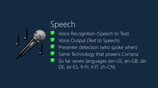Speech
✅ Voice Recognition (Speech to Text)
✅ Voice Output (Text to Speech)
✅ Presenter detection (who spoke when)
✅ Same Technology that powers Cortana
✅ So far, seven languages (en-US, en-GB, de-
DE, es-ES, fr-Fr, it-IT, zh-CN)
🎤
 