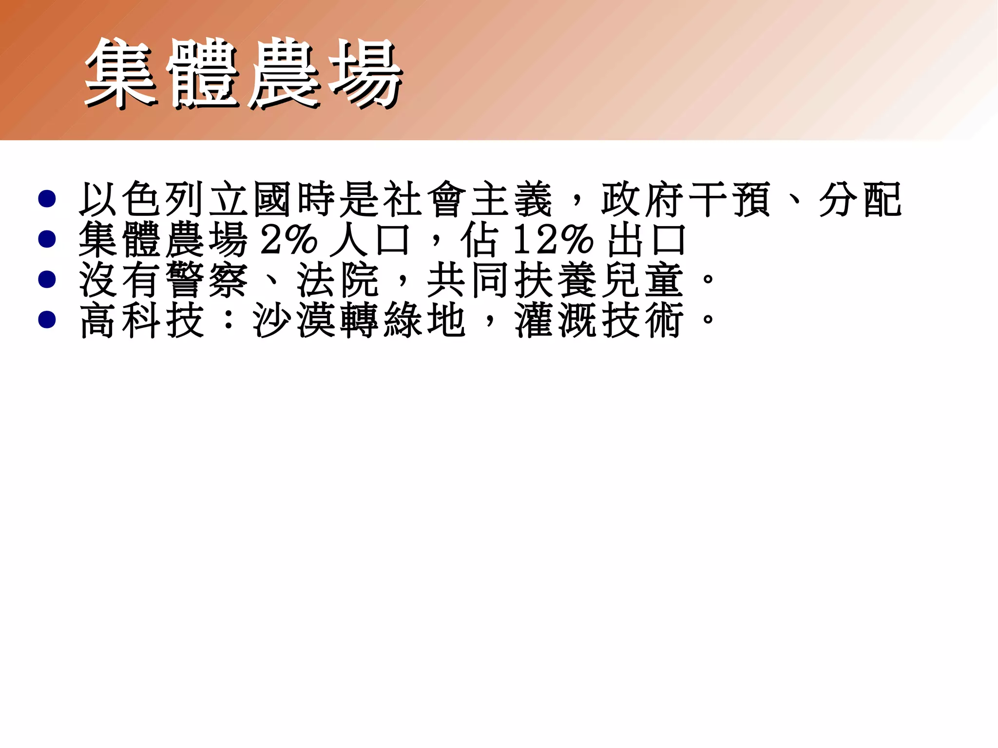 集體農場
●
●
●
●

以色列立國時是社會主義，政府干預、分配
集體農場 2% 人口，佔 12% 出口
沒有警察、法院，共同扶養兒童。
高科技：沙漠轉綠地，灌溉技術。

 