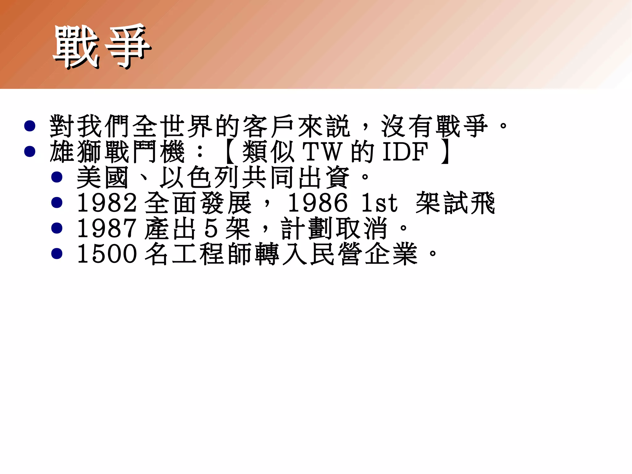 戰爭
●
●

對我們全世界的客戶來說，沒有戰爭。
雄獅戰鬥機：【類似 TW 的 IDF 】
● 美國、以色列共同出資。
● 1982 全面發展， 1986 1st 架試飛
● 1987 產出 5 架，計劃取消。
● 1500 名工程師轉入民營企業。

 