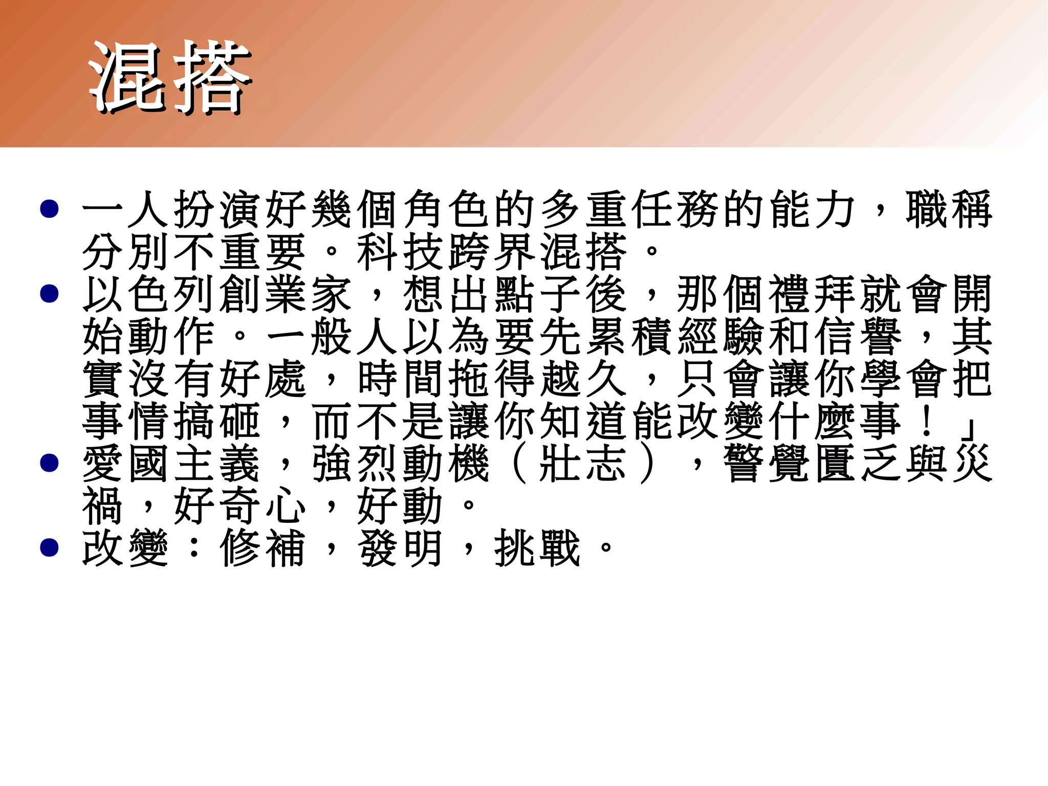 混搭
●
●

●
●

一人扮演好幾個角色的多重任務的能力，職稱
分別不重要。科技跨界混搭。
以色列創業家，想出點子後，那個禮拜就會開
始動作。ㄧ般人以為要先累積經驗和信譽，其
實沒有好處，時間拖得越久，只會讓你學會把
事情搞砸，而不是讓你知道能改變什麼事！」
愛國主義，強烈動機（壯志），警覺匱乏與災
禍，好奇心，好動。
改變：修補，發明，挑戰。

 