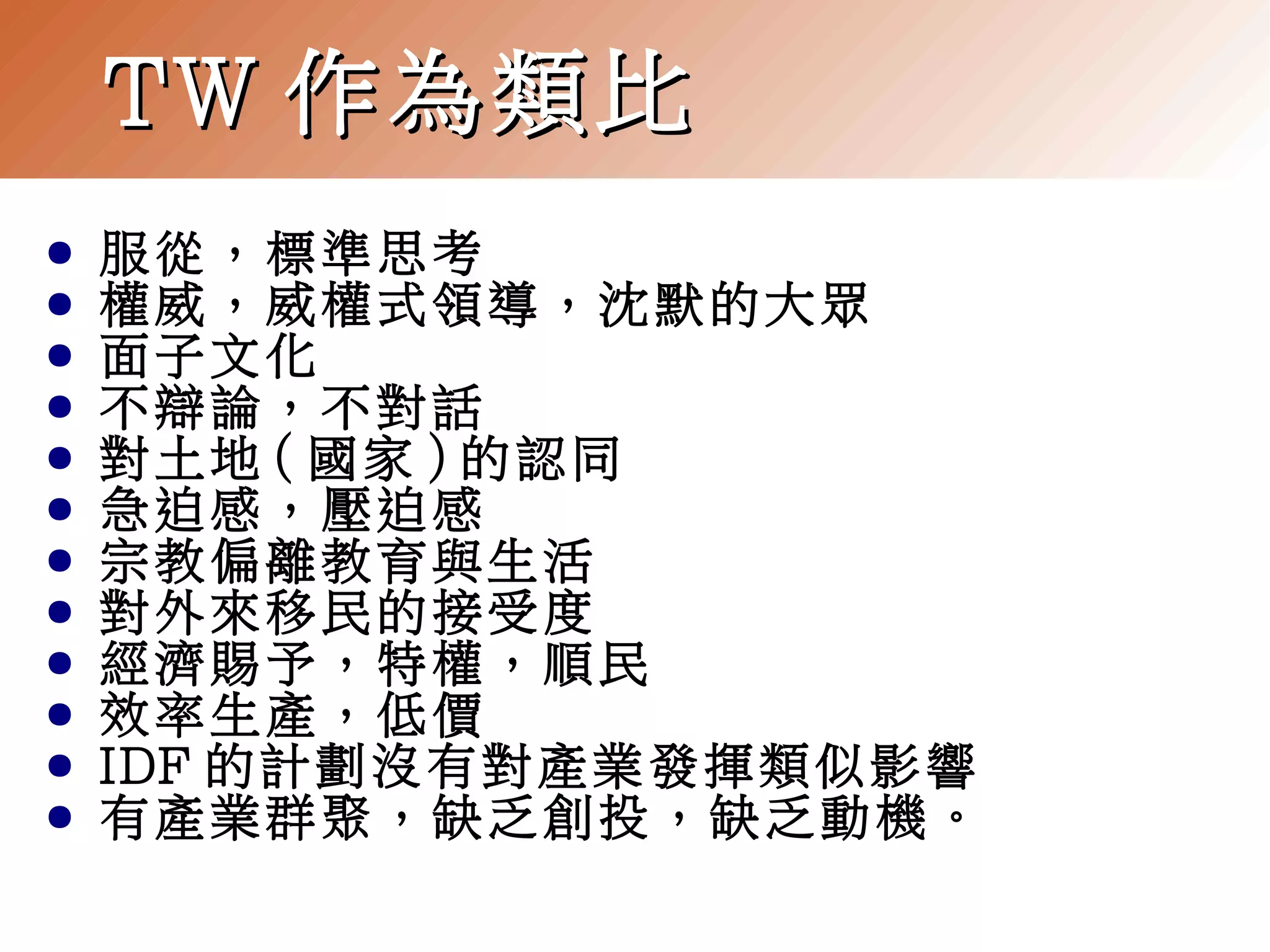 TW 作為類比
●
●
●
●
●
●
●
●
●
●
●
●

服從，標準思考
權威，威權式領導，沈默的大眾
面子文化
不辯論，不對話
對土地 ( 國家 ) 的認同
急迫感，壓迫感
宗教偏離教育與生活
對外來移民的接受度
經濟賜予，特權，順民
效率生產，低價
IDF 的計劃沒有對產業發揮類似影響
有產業群聚，缺乏創投，缺乏動機。

 