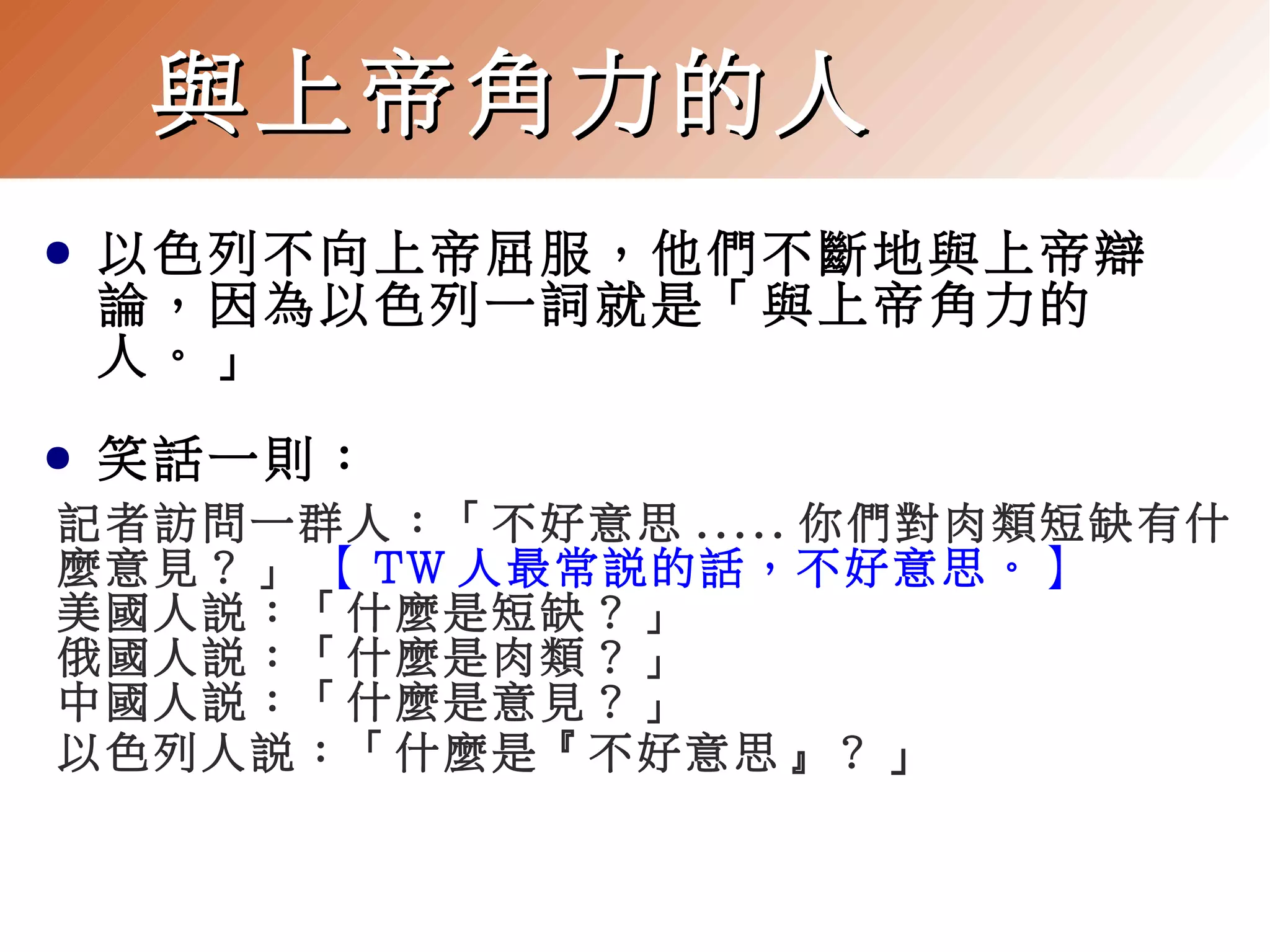 與上帝角力的人
●

以色列不向上帝屈服，他們不斷地與上帝辯
論，因為以色列一詞就是「與上帝角力的
人。」

●

笑話一則：

記者訪問一群人：「不好意思 ..... 你們對肉類短缺有什
麼意見？」 【 TW 人最常說的話，不好意思。】
美國人說：「什麼是短缺？」
俄國人說：「什麼是肉類？」
中國人說：「什麼是意見？」
以色列人說：「什麼是『不好意思』？ 」

 