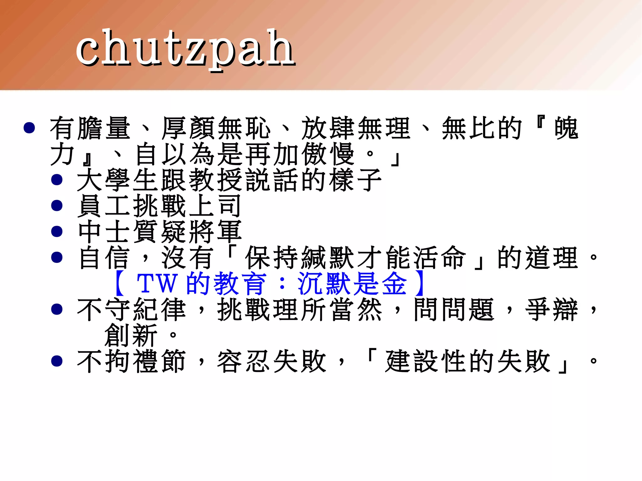chutzpah
●

有膽量、厚顏無恥、放肆無理、無比的『魄
力』、自以為是再加傲慢。」
● 大學生跟教授說話的樣子
● 員工挑戰上司
● 中士質疑將軍
● 自信，沒有「保持緘默才能活命」的道理。
【 TW 的教育：沉默是金】
● 不守紀律，挑戰理所當然，問問題，爭辯，
創新。
● 不拘禮節，容忍失敗，「建設性的失敗」。

 