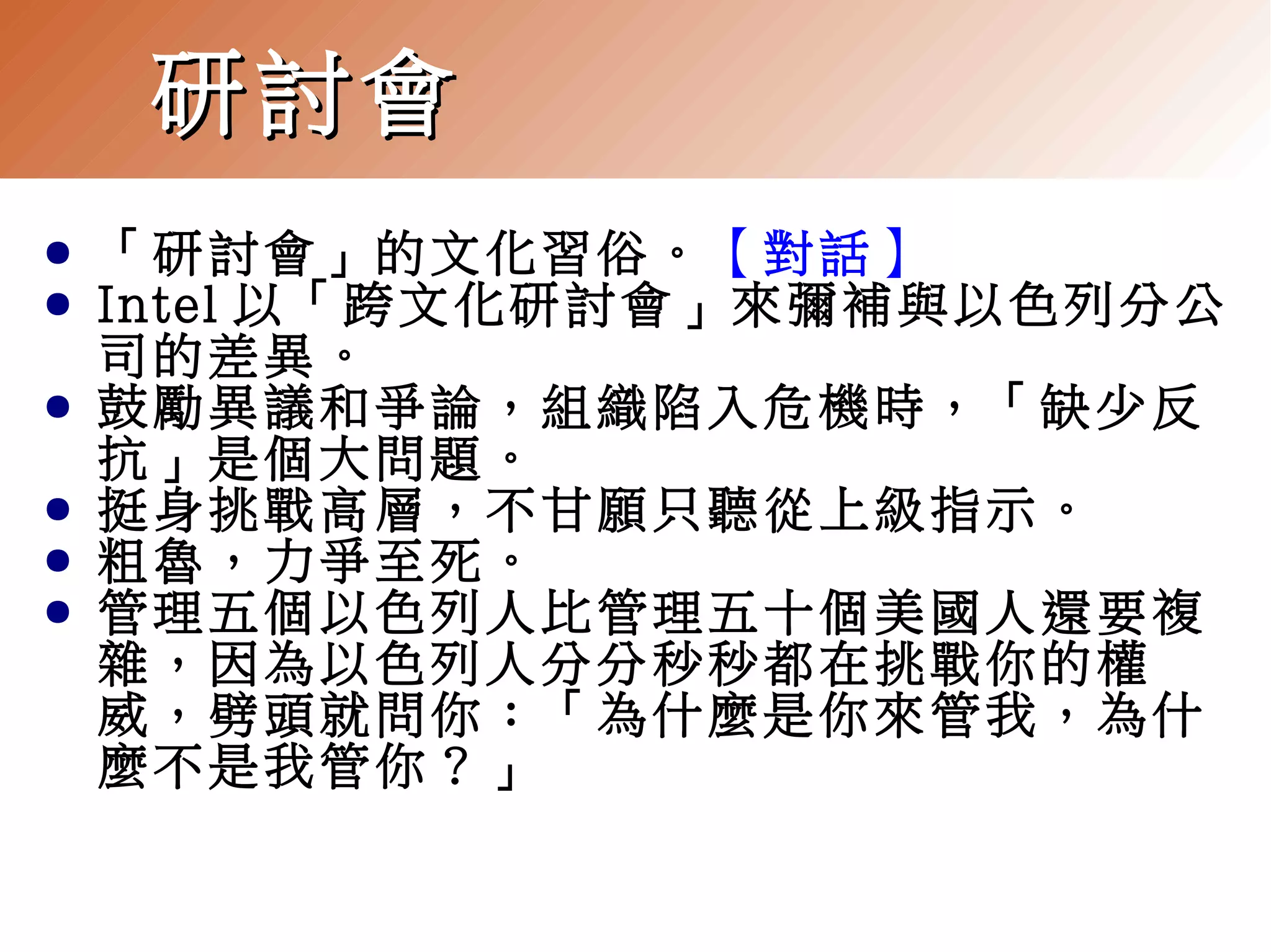 研討會
●
●
●
●
●
●

「研討會」的文化習俗。【對話】
Intel 以「跨文化研討會」來彌補與以色列分公
司的差異。
鼓勵異議和爭論，組織陷入危機時，「缺少反
抗」是個大問題。
挺身挑戰高層，不甘願只聽從上級指示。
粗魯，力爭至死。
管理五個以色列人比管理五十個美國人還要複
雜，因為以色列人分分秒秒都在挑戰你的權
威，劈頭就問你：「為什麼是你來管我，為什
麼不是我管你？」

 