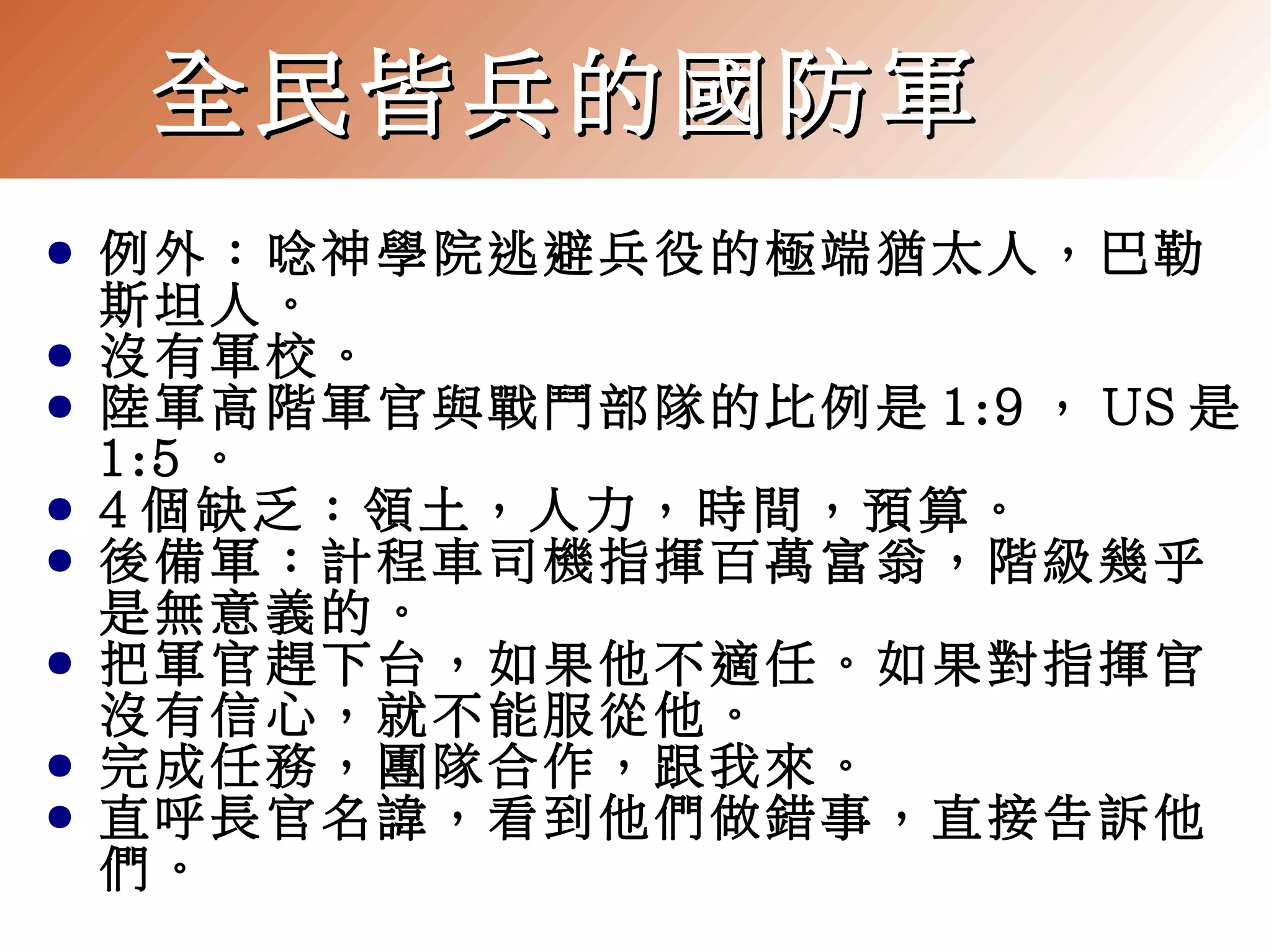 全民皆兵的國防軍
●
●
●
●
●
●
●
●

例外：唸神學院逃避兵役的極端猶太人，巴勒
斯坦人。
沒有軍校。
陸軍高階軍官與戰鬥部隊的比例是 1:9 ， US 是
1:5 。
4 個缺乏：領土，人力，時間，預算。
後備軍：計程車司機指揮百萬富翁，階級幾乎
是無意義的。
把軍官趕下台，如果他不適任。如果對指揮官
沒有信心，就不能服從他。
完成任務，團隊合作，跟我來。
直呼長官名諱，看到他們做錯事，直接告訴他
們。

 