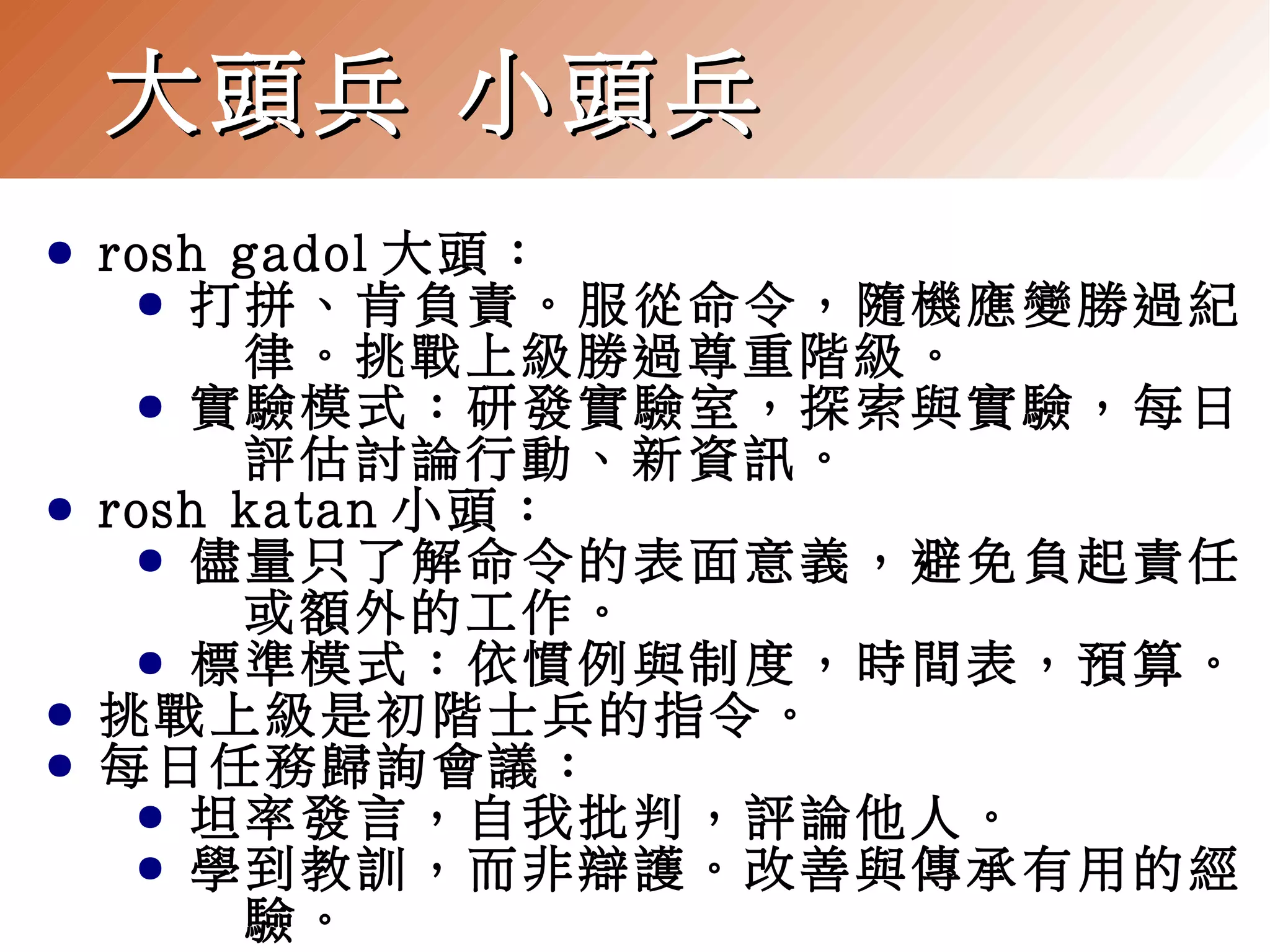 大頭兵 小頭兵
●

●

●
●

rosh gadol 大頭：
● 打拼、肯負責。服從命令，隨機應變勝過紀
律。挑戰上級勝過尊重階級。
● 實驗模式：研發實驗室，探索與實驗，每日
評估討論行動、新資訊。
rosh katan 小頭：
● 儘量只了解命令的表面意義，避免負起責任
或額外的工作。
● 標準模式：依慣例與制度，時間表，預算。
挑戰上級是初階士兵的指令。
每日任務歸詢會議：
● 坦率發言，自我批判，評論他人。
● 學到教訓，而非辯護。改善與傳承有用的經
驗。

 