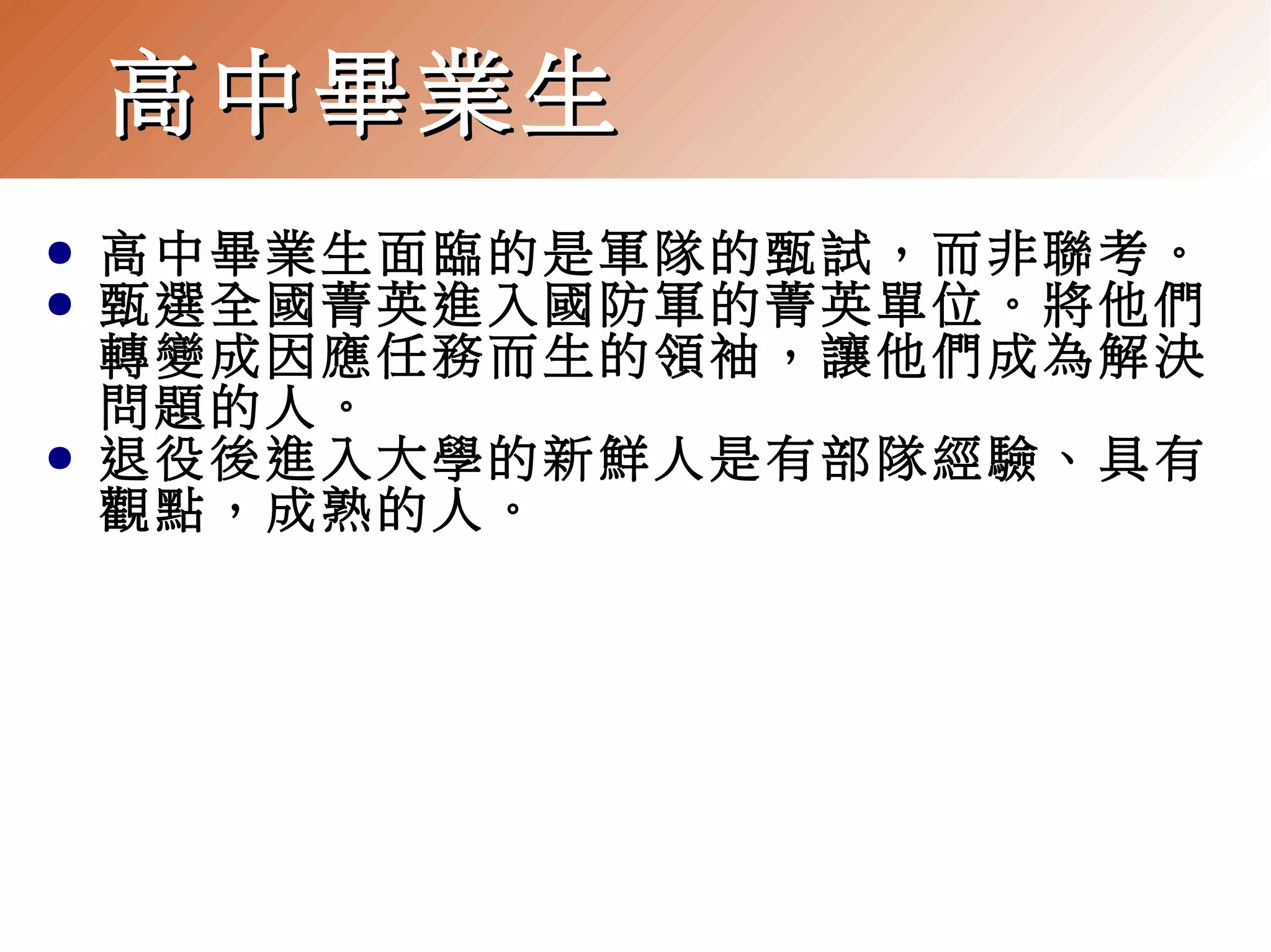 高中畢業生
●
●

●

高中畢業生面臨的是軍隊的甄試，而非聯考。
甄選全國菁英進入國防軍的菁英單位。將他們
轉變成因應任務而生的領袖，讓他們成為解決
問題的人。
退役後進入大學的新鮮人是有部隊經驗、具有
觀點，成熟的人。

 