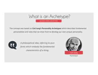 Carl Jung
Psychologist
BUSINESS MODEL ARCHETYPES
What is an Archetype?
A philosophical idea, referring to pure
forms which embody the fundamental
characteristics of a thing.
The concept was based on Carl Jung’s Personality Archetypes which describes fundamental
personalities and roles that we draw from to develop our own unique personality.
 