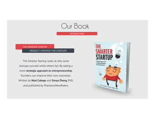 THE SMARTER STARTUP
PRODUCT STRATEGY FOR STARTUPS
The Smarter Startup looks at why some
startups succeed while others fail. By taking a
more strategic approach to entrepreneurship,
founders can improve their own outcomes.
Written by Neal Cabage and Sonya Zhang, PhD,
and published by Pearsons/NewRiders.
INTRODUCTION
Our Book
 