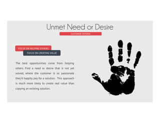 FOCUS ON HELPING OTHERS
FOCUS ON CREATING VALUE
The best opportunities come from helping
others. Find a need or desire that is not yet
solved, where the customer is so passionate
they’d happily pay for a solution. This approach
is much more likely to create real value than
copying an existing solution.
CUSTOMER CRITERIA
Unmet Need or Desire
 