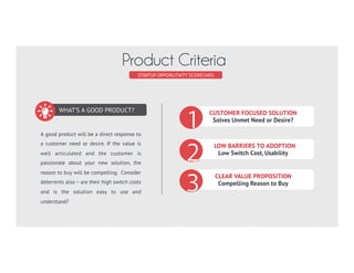 WHAT’S A GOOD PRODUCT?
A good product will be a direct response to
a customer need or desire. If the value is
well articulated and the customer is
passionate about your new solution, the
reason to buy will be compelling. Consider
deterrents also – are their high switch
costs and is the solution easy to use and
understand?
STARTUP SCORECARD
Product Criteria
CUSTOMER FOCUSED SOLUTION
Solves Unmet Need or Desire?
LOW BARRIERS TO ADOPTION
Low Switch Cost, Usability
CLEAR VALUE PROPOSITION
Compelling Reason to Buy
 