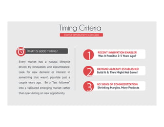 WHAT IS GOOD TIMING?
Every market has a natural lifecycle
driven by innovation and circumstance.
Look for new demand or interest in
something that wasn’t possible just a
couple years ago. Be a “fast follower”
into a validated emerging market rather
than speculating on new opportunity.
STARTUP SCORECARD
Timing Criteria
RECENT INNOVATION ENABLER
Was it Possible 2-5 Years Ago?
DEMAND ALREADY ESTABLISHED
Build It & They Might Not Come!
NO SIGNS OF COMMODITZATION
Shrinking Margins. More Products
 