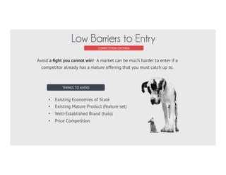 COMPETITION CRITERIA
Inefficient Market
FRAGMENTED MARKET
NO CLEAR MARKET LEADER
NEW MARKET
DEMAND EXCEEDS SUPPLY
STAGNANT MARKET
READY FOR DISRUPTION?
When a market is efﬁcient, a single entity captures
all of the value of a market. Look instead for a
market that isn’t efﬁcient either because it is new,
stagnant of splintered (fragmented).
 