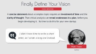 Mark Twain
Author
VISION DEFINITION
Finally, Define Your Vision
I didn't have time to write a short
letter, so I wrote a long one instead.
A concise statement about a complex topic requires an investment of time and the
clarity of thought. That critical analysis can reveal weaknesses in a plan, before you
begin developing it. Its time to do this for your new startup.
 