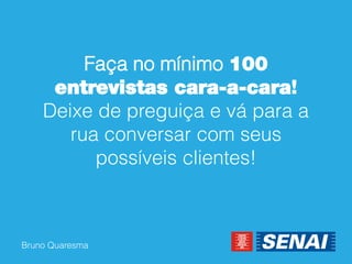 Bruno Quaresma 
Faça no mínimo 100 entrevistas cara-a-cara! Deixe de preguiça e vá para a rua conversar com seus possíveis clientes!  
