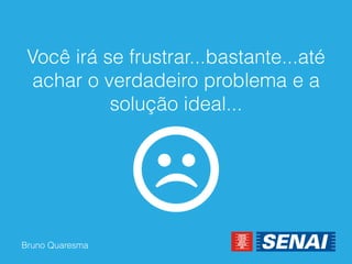 Bruno Quaresma 
Você irá se frustrar...bastante...até achar o verdadeiro problema e a solução ideal...  