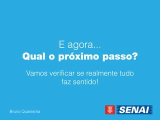 Bruno Quaresma 
E agora... Qual o próximo passo? 
Vamos verificar se realmente tudo faz sentido!  