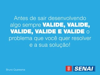 Bruno Quaresma 
Antes de sair desenvolvendo algo sempre VALIDE, VALIDE, VALIDE, VALIDE E VALIDE o problema que você quer resolver e a sua solução!  